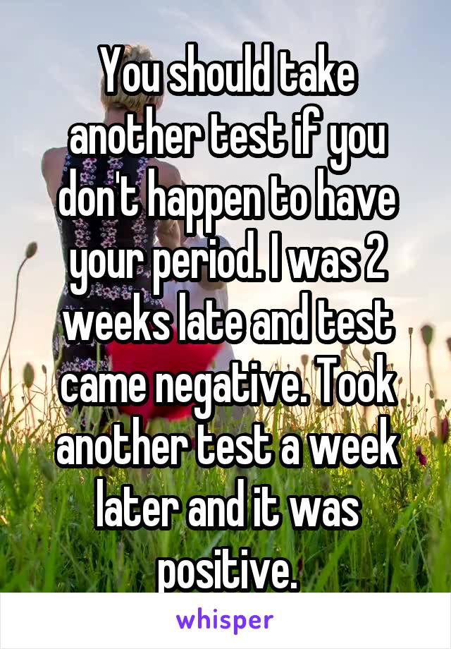 You should take another test if you don't happen to have your period. I was 2 weeks late and test came negative. Took another test a week later and it was positive.