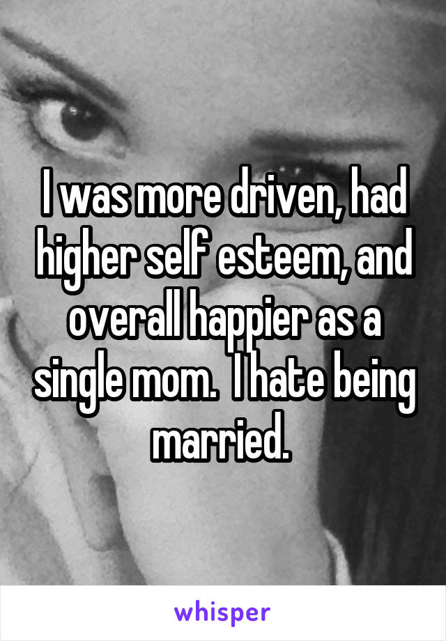 I was more driven, had higher self esteem, and overall happier as a single mom.  I hate being married. 