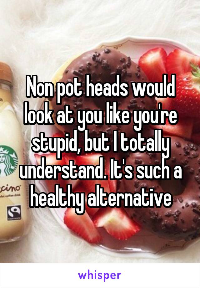 Non pot heads would look at you like you're stupid, but I totally understand. It's such a healthy alternative