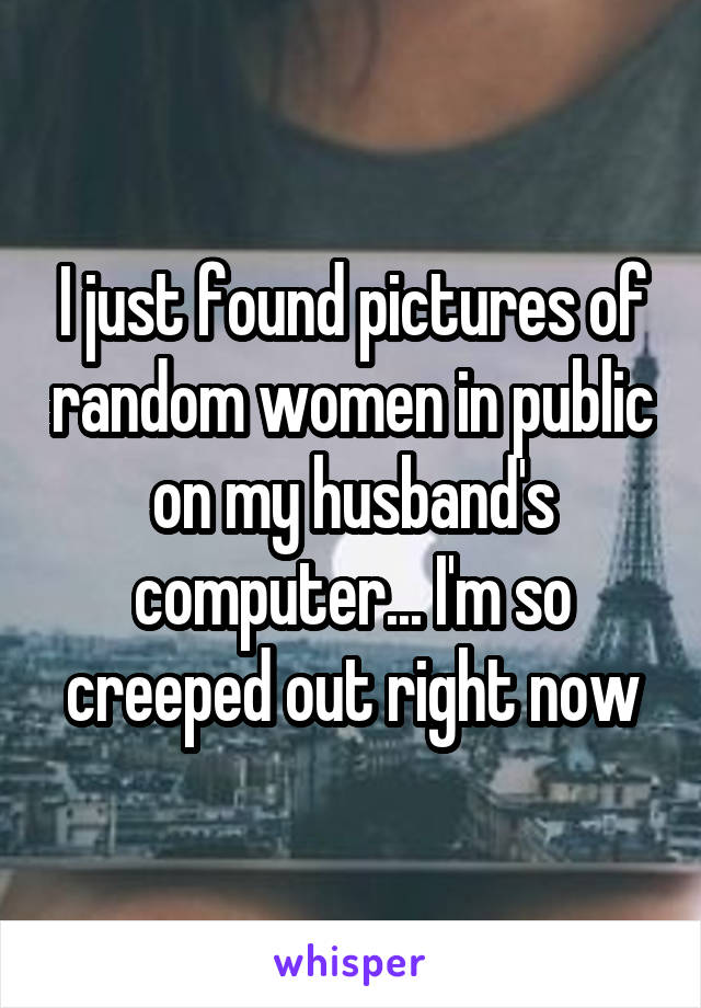 I just found pictures of random women in public on my husband's computer... I'm so creeped out right now