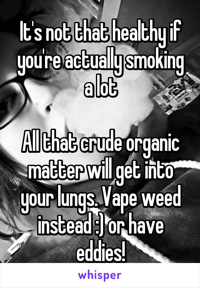 It's not that healthy if you're actually smoking a lot

All that crude organic matter will get into your lungs. Vape weed instead :) or have eddies!