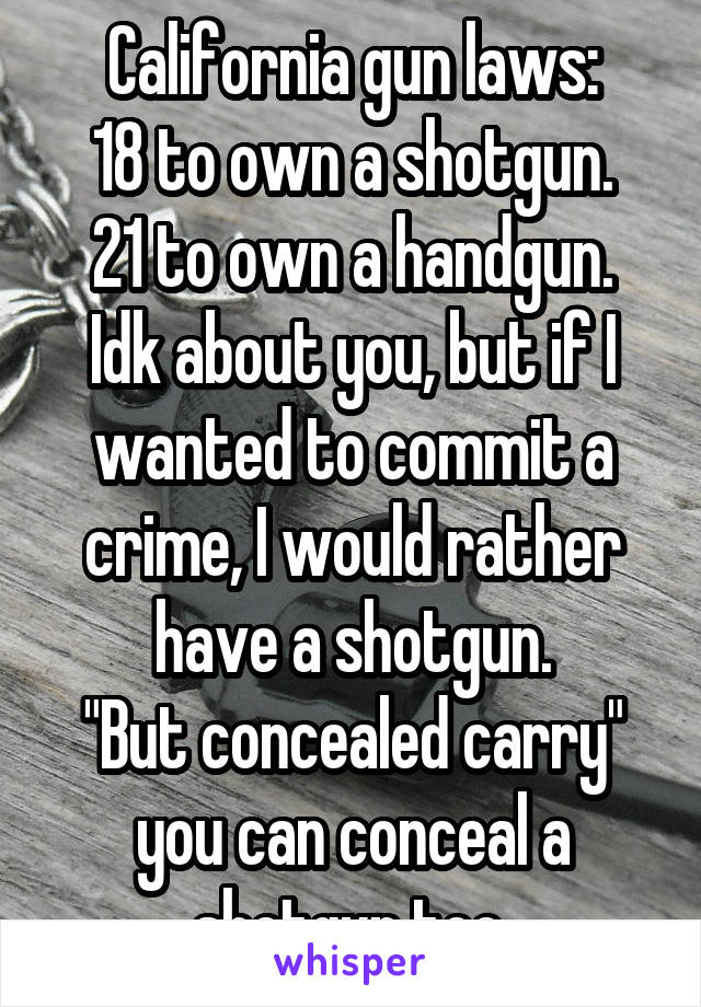 California gun laws:
18 to own a shotgun.
21 to own a handgun.
Idk about you, but if I wanted to commit a crime, I would rather have a shotgun.
"But concealed carry" you can conceal a shotgun too.