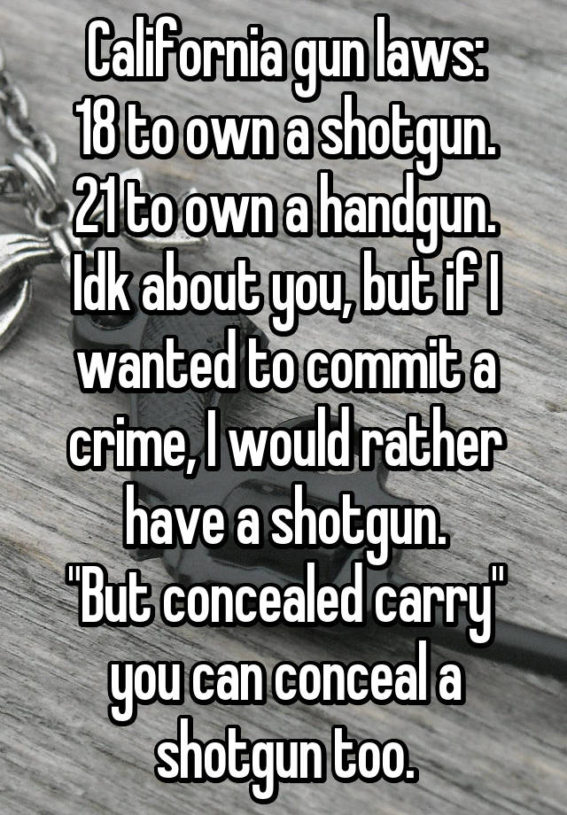 California gun laws:
18 to own a shotgun.
21 to own a handgun.
Idk about you, but if I wanted to commit a crime, I would rather have a shotgun.
"But concealed carry" you can conceal a shotgun too.