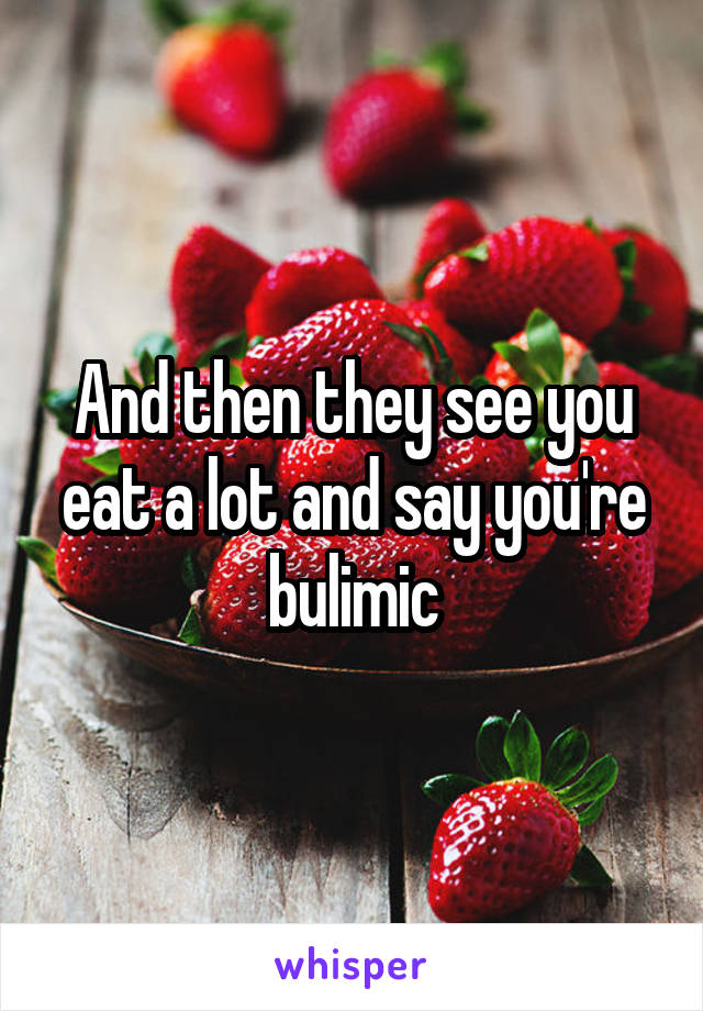 And then they see you eat a lot and say you're bulimic