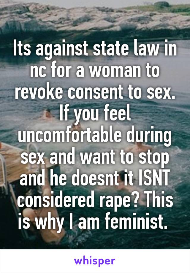 Its against state law in nc for a woman to revoke consent to sex. If you feel uncomfortable during sex and want to stop and he doesnt it ISNT considered rape? This is why I am feminist. 