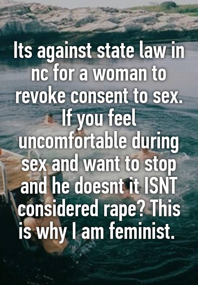 Its against state law in nc for a woman to revoke consent to sex. If you feel uncomfortable during sex and want to stop and he doesnt it ISNT considered rape? This is why I am feminist. 