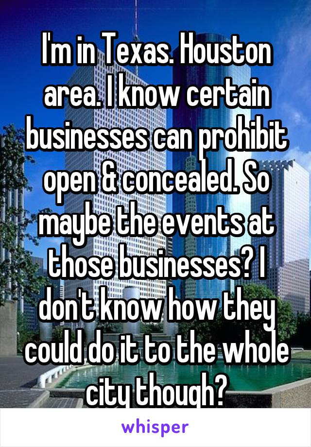  I'm in Texas. Houston area. I know certain businesses can prohibit open & concealed. So maybe the events at those businesses? I don't know how they could do it to the whole city though?