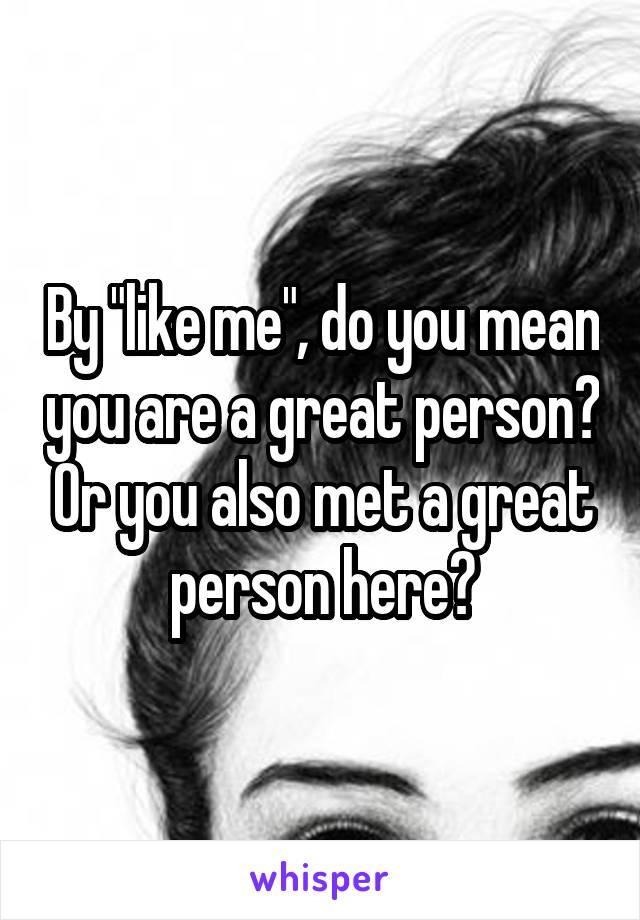 By "like me", do you mean you are a great person? Or you also met a great person here?