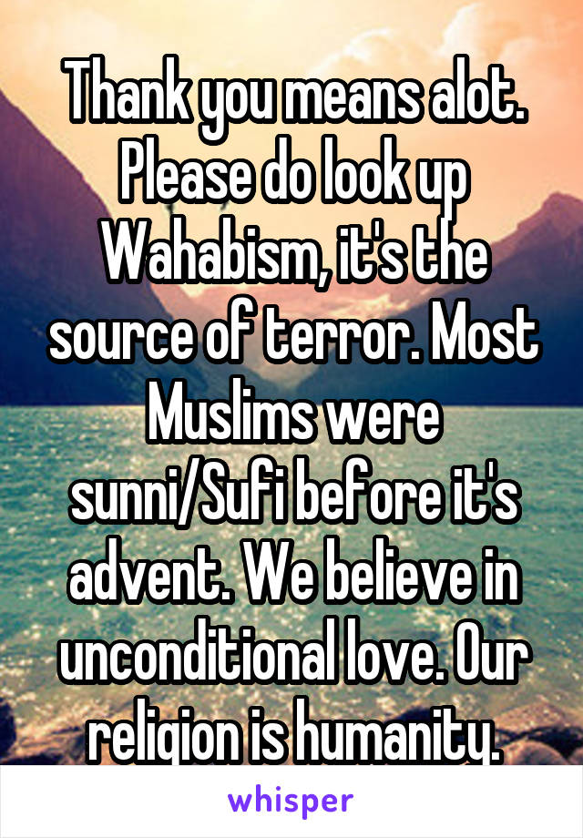 Thank you means alot. Please do look up Wahabism, it's the source of terror. Most Muslims were sunni/Sufi before it's advent. We believe in unconditional love. Our religion is humanity.