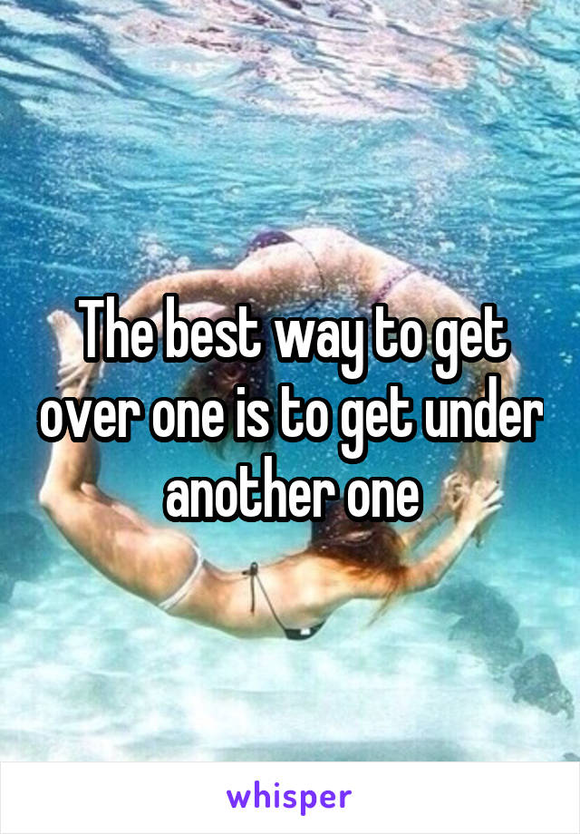 The best way to get over one is to get under another one