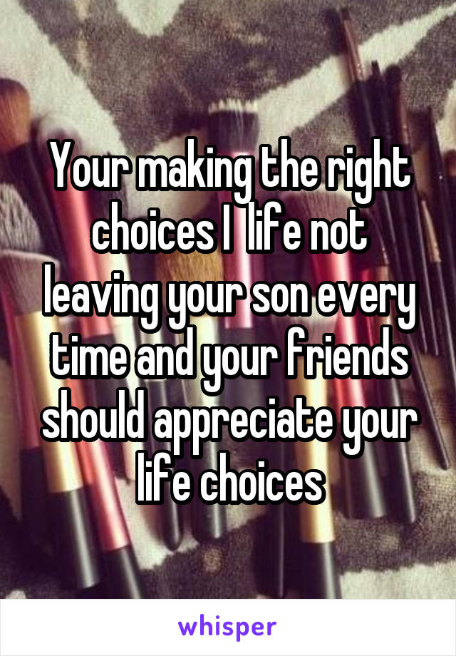 Your making the right choices I  life not leaving your son every time and your friends should appreciate your life choices