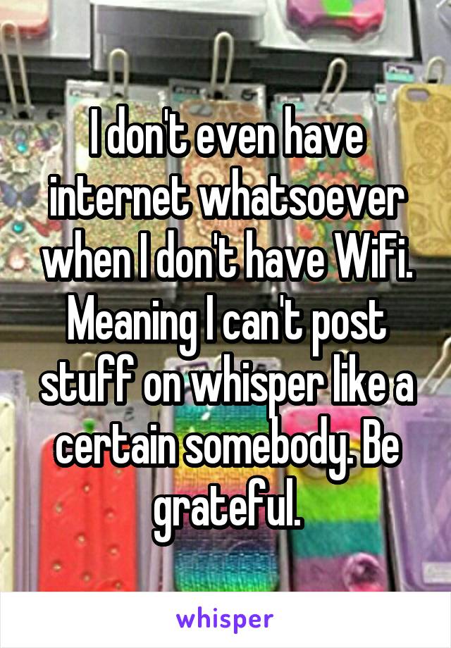 I don't even have internet whatsoever when I don't have WiFi. Meaning I can't post stuff on whisper like a certain somebody. Be grateful.