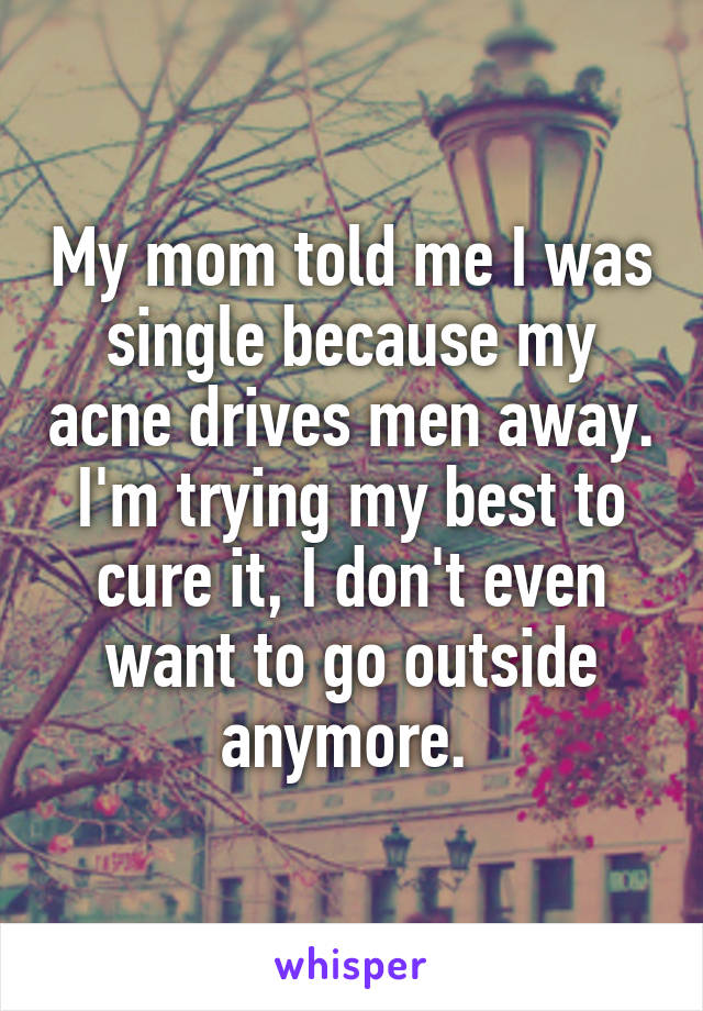 My mom told me I was single because my acne drives men away. I'm trying my best to cure it, I don't even want to go outside anymore. 