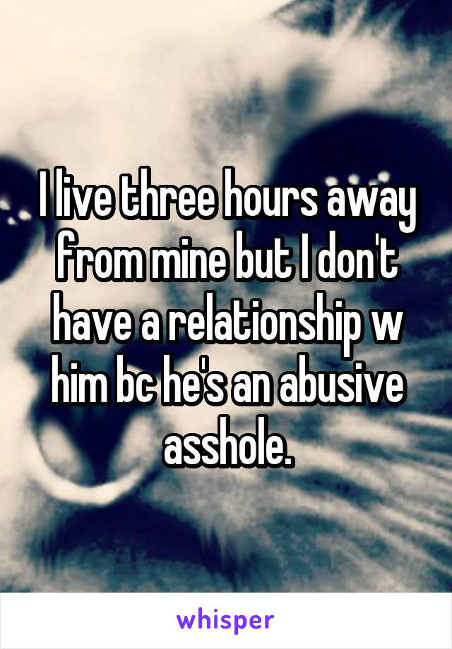 I live three hours away from mine but I don't have a relationship w him bc he's an abusive asshole.