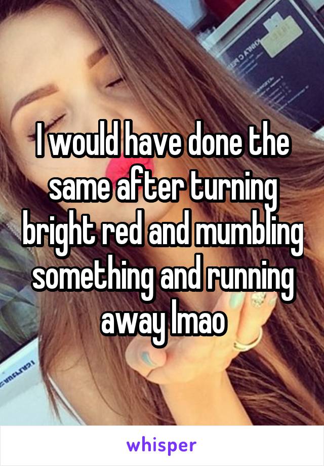 I would have done the same after turning bright red and mumbling something and running away lmao