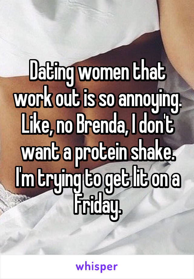Dating women that work out is so annoying. Like, no Brenda, I don't want a protein shake. I'm trying to get lit on a Friday.