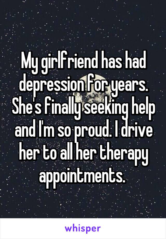 My girlfriend has had depression for years. She's finally seeking help and I'm so proud. I drive her to all her therapy appointments. 