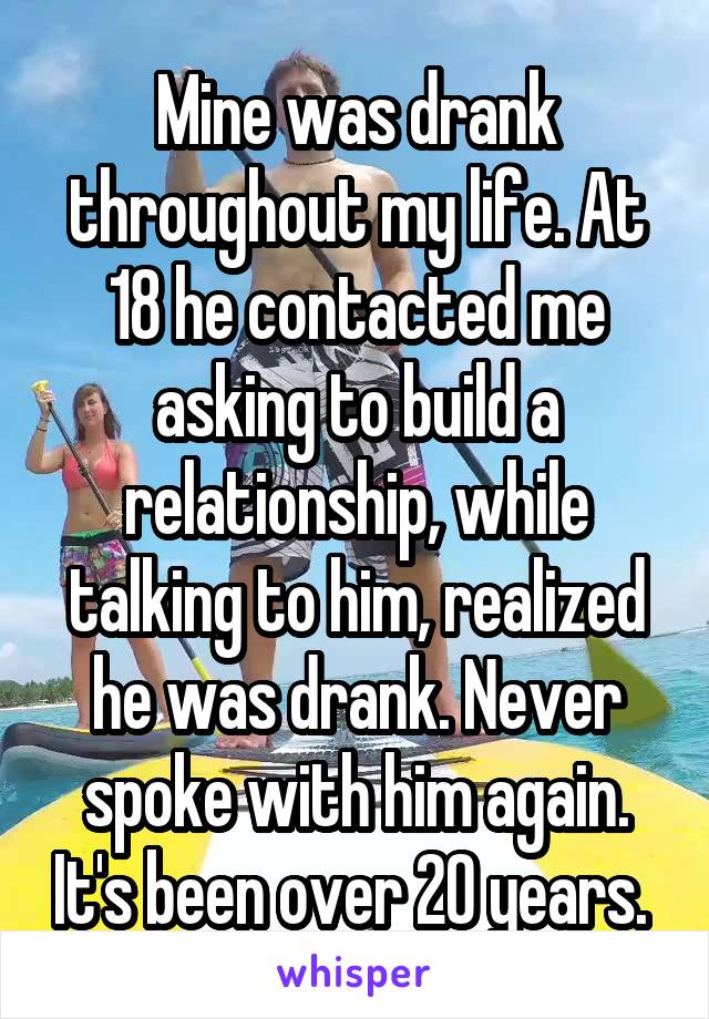 Mine was drank throughout my life. At 18 he contacted me asking to build a relationship, while talking to him, realized he was drank. Never spoke with him again. It's been over 20 years. 