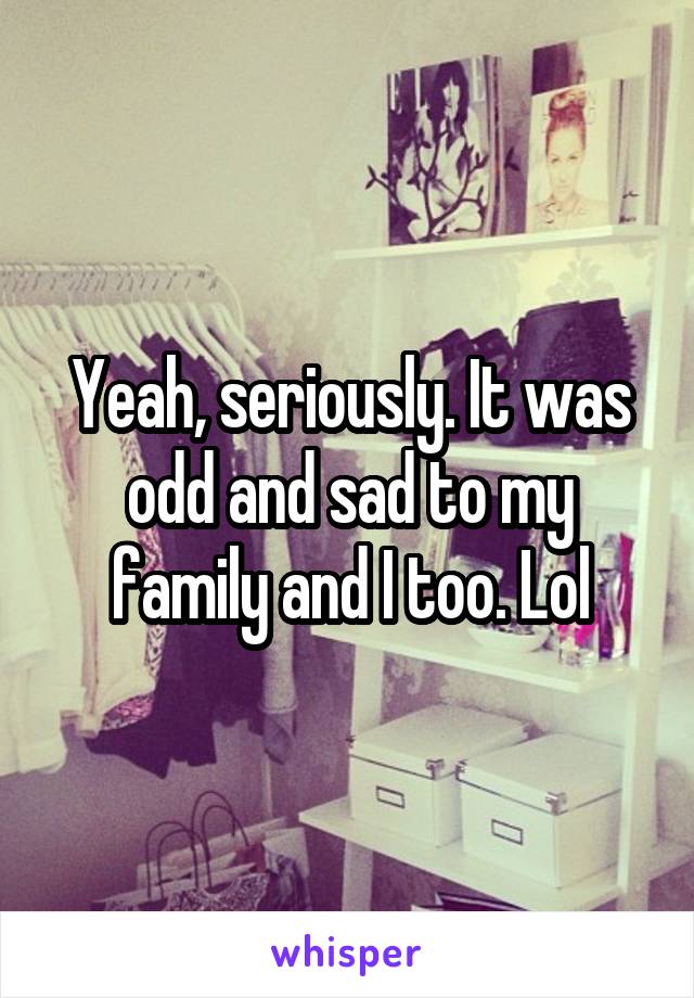 Yeah, seriously. It was odd and sad to my family and I too. Lol