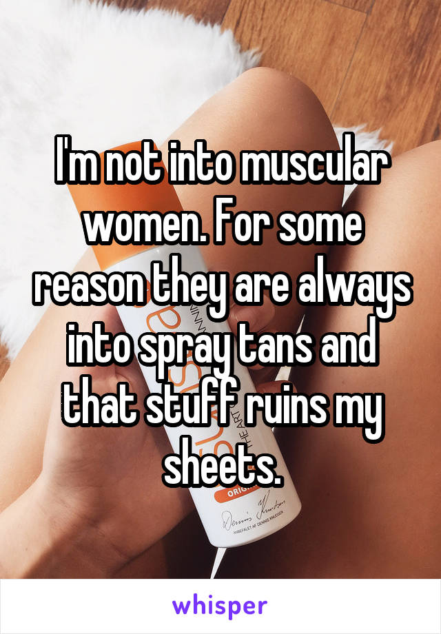 I'm not into muscular women. For some reason they are always into spray tans and that stuff ruins my sheets.