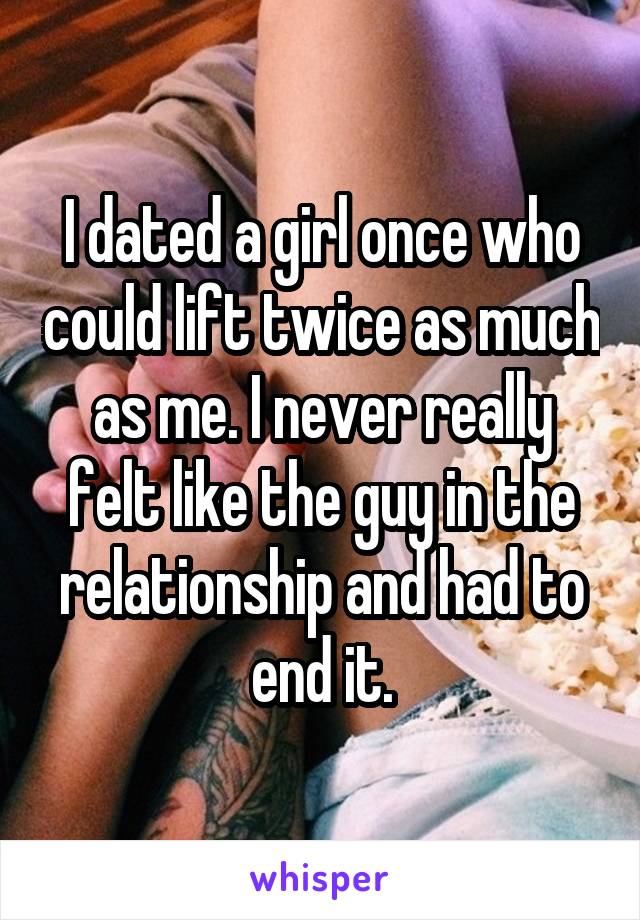 I dated a girl once who could lift twice as much as me. I never really felt like the guy in the relationship and had to end it.