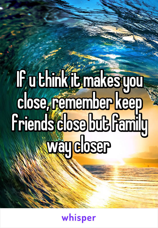 If u think it makes you close, remember keep friends close but family way closer 