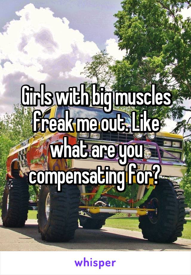 Girls with big muscles freak me out. Like what are you compensating for? 