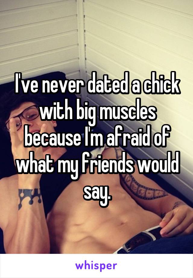 I've never dated a chick with big muscles because I'm afraid of what my friends would say.
