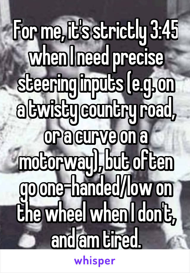 For me, it's strictly 3:45 when I need precise steering inputs (e.g. on a twisty country road, or a curve on a motorway), but often go one-handed/low on the wheel when I don't, and am tired.