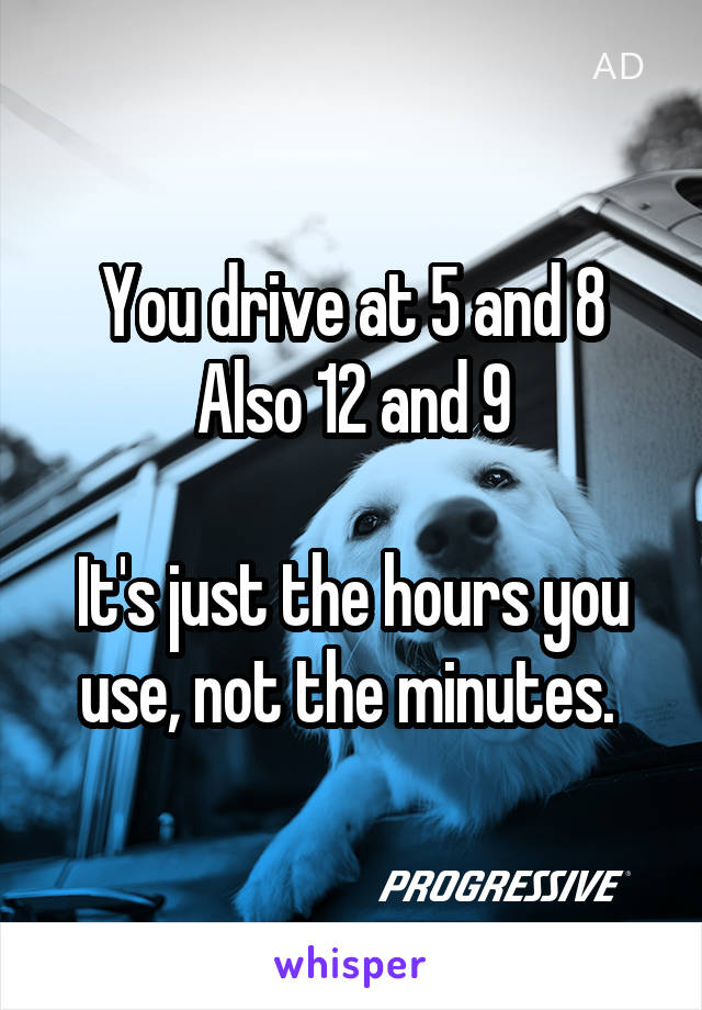 You drive at 5 and 8
Also 12 and 9

It's just the hours you use, not the minutes. 