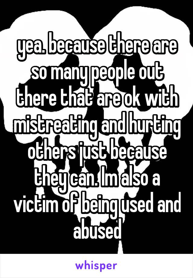 yea. because there are so many people out there that are ok with mistreating and hurting others just because they can. Im also a victim of being used and abused
