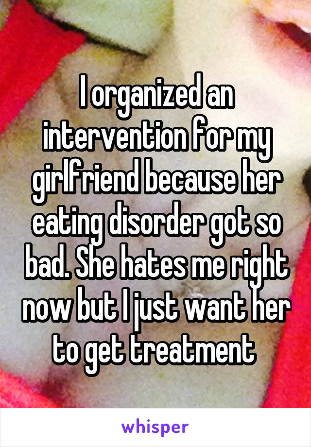 I organized an intervention for my girlfriend because her eating disorder got so bad. She hates me right now but I just want her to get treatment 