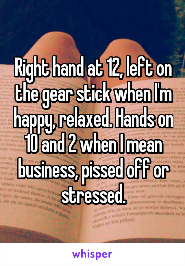 Right hand at 12, left on the gear stick when I'm happy, relaxed. Hands on 10 and 2 when I mean business, pissed off or stressed.