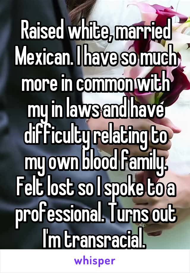 Raised white, married Mexican. I have so much more in common with my in laws and have difficulty relating to my own blood family. Felt lost so I spoke to a professional. Turns out I'm transracial. 