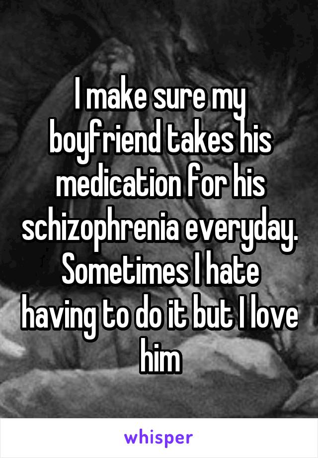 I make sure my boyfriend takes his medication for his schizophrenia everyday. Sometimes I hate having to do it but I love him