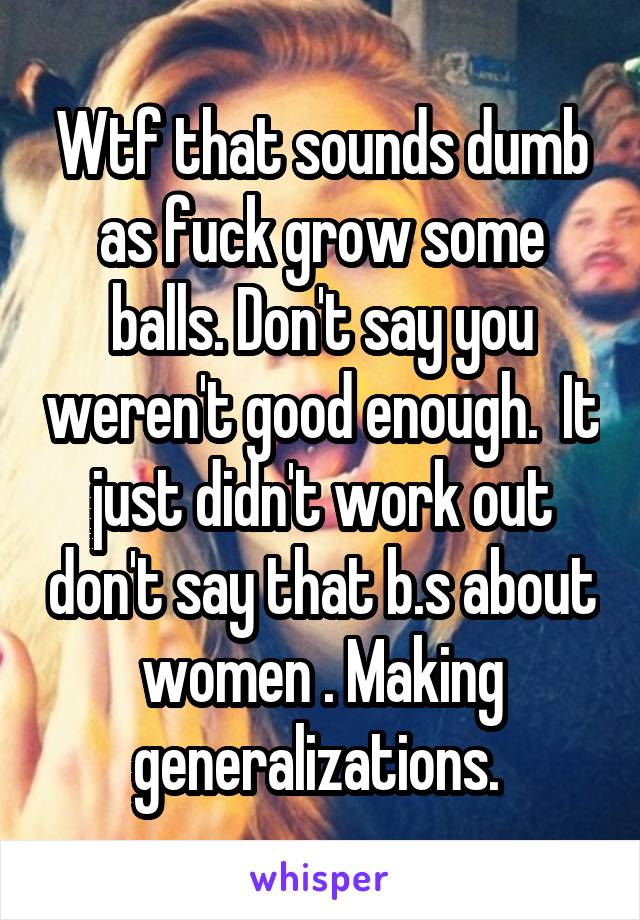 Wtf that sounds dumb as fuck grow some balls. Don't say you weren't good enough.  It just didn't work out don't say that b.s about women . Making generalizations. 