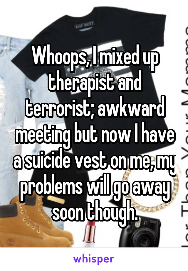 Whoops, I mixed up therapist and terrorist; awkward meeting but now I have a suicide vest on me, my problems will go away soon though.