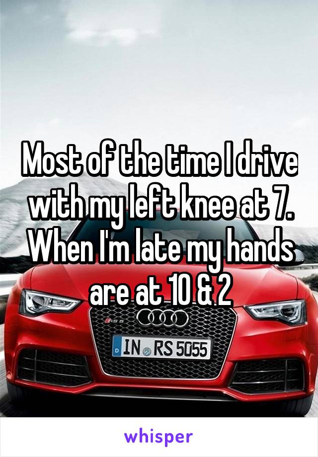  Most of the time I drive with my left knee at 7. When I'm late my hands are at 10 & 2
