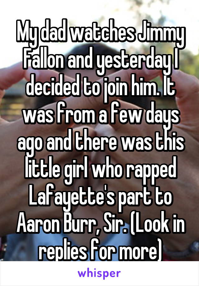 My dad watches Jimmy Fallon and yesterday I decided to join him. It was from a few days ago and there was this little girl who rapped Lafayette's part to Aaron Burr, Sir. (Look in replies for more)