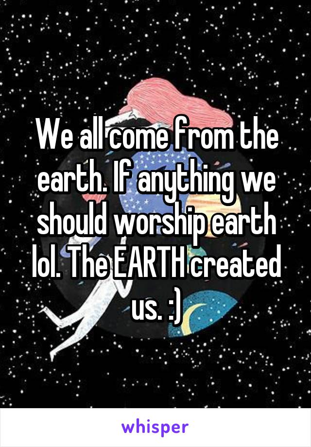 We all come from the earth. If anything we should worship earth lol. The EARTH created us. :)