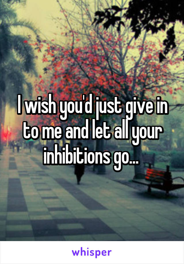 I wish you'd just give in to me and let all your inhibitions go... 