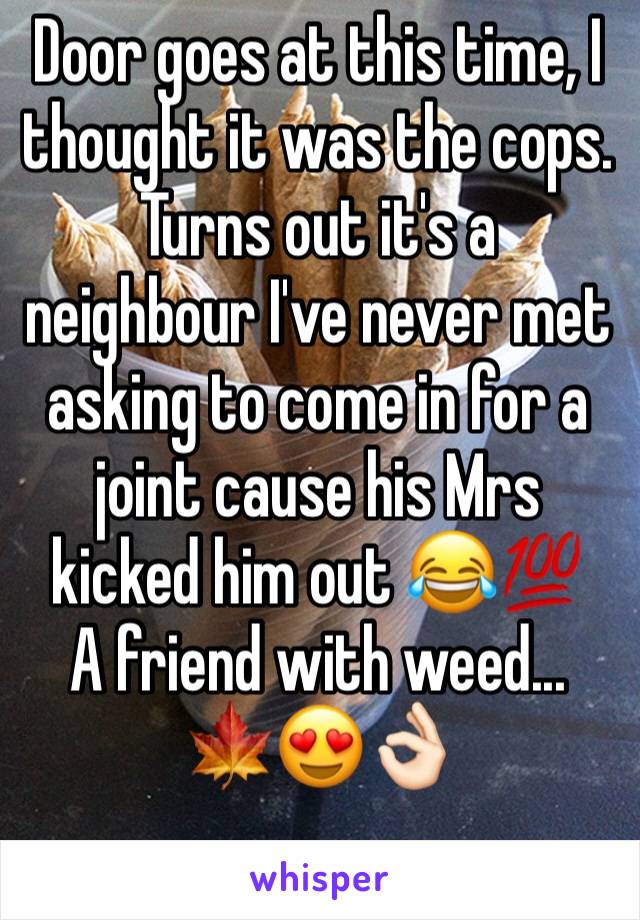 Door goes at this time, I thought it was the cops. Turns out it's a neighbour I've never met asking to come in for a joint cause his Mrs kicked him out 😂💯
A friend with weed...
🍁😍👌🏻