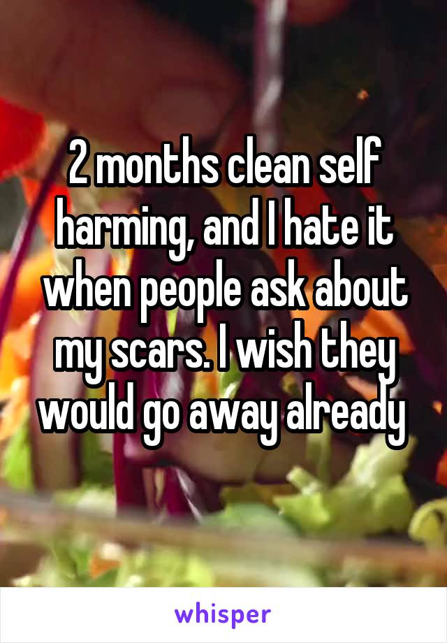 2 months clean self harming, and I hate it when people ask about my scars. I wish they would go away already 
