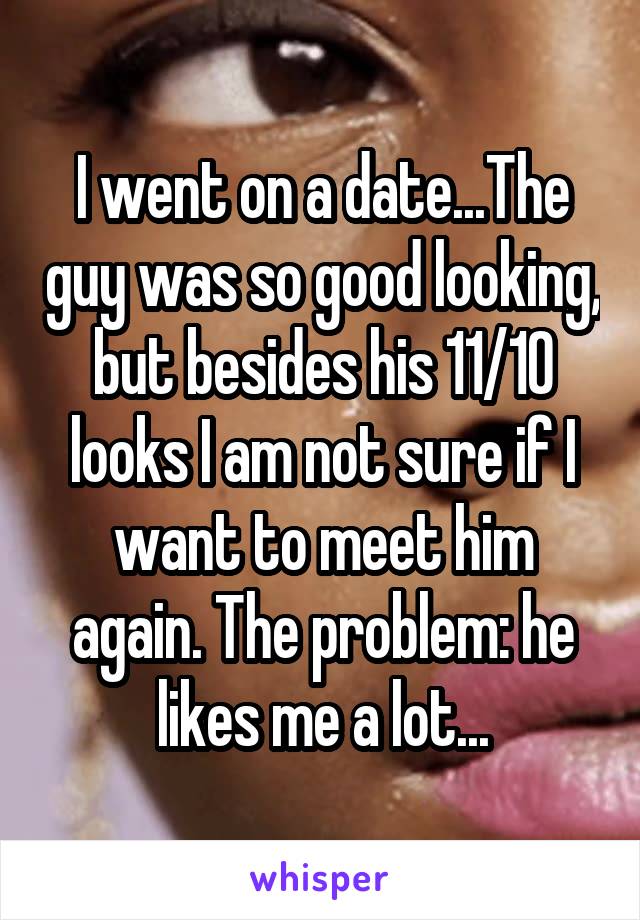 I went on a date...The guy was so good looking, but besides his 11/10 looks I am not sure if I want to meet him again. The problem: he likes me a lot...