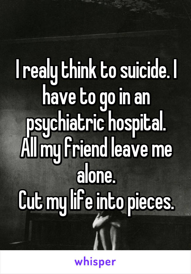 I realy think to suicide. I have to go in an psychiatric hospital.
All my friend leave me alone.
Cut my life into pieces.