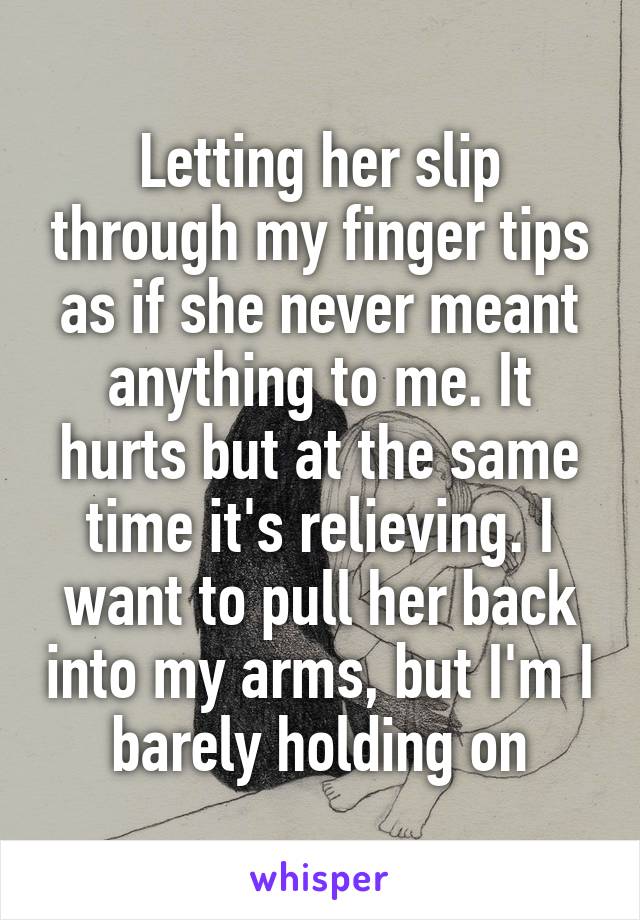 Letting her slip through my finger tips as if she never meant anything to me. It hurts but at the same time it's relieving. I want to pull her back into my arms, but I'm I barely holding on