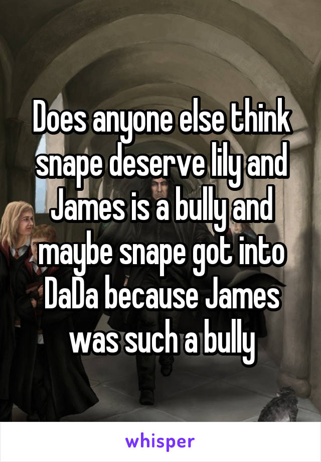 Does anyone else think snape deserve lily and James is a bully and maybe snape got into DaDa because James was such a bully