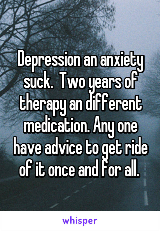 Depression an anxiety suck.  Two years of therapy an different medication. Any one have advice to get ride of it once and for all. 