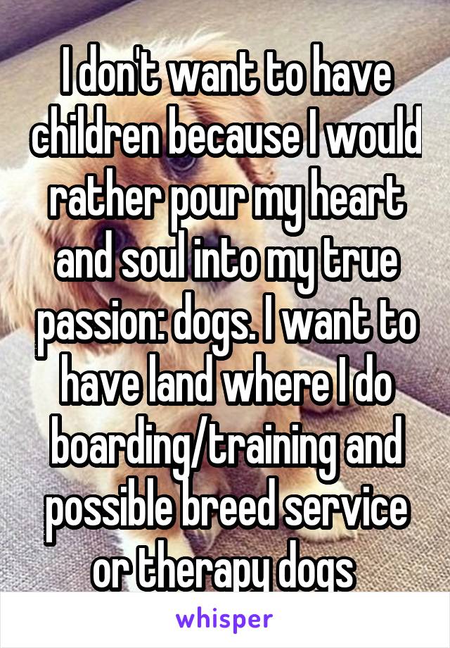 I don't want to have children because I would rather pour my heart and soul into my true passion: dogs. I want to have land where I do boarding/training and possible breed service or therapy dogs 