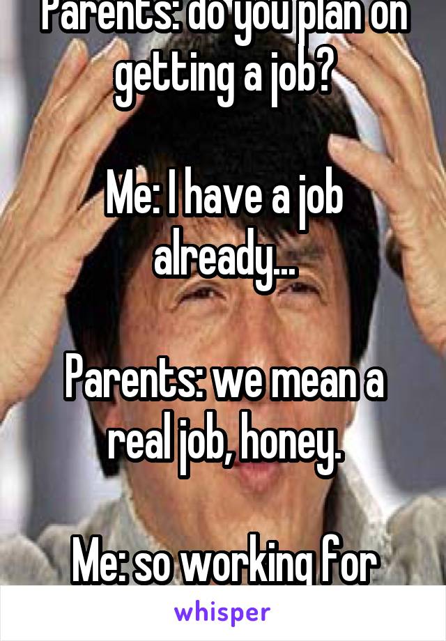 Parents: do you plan on getting a job?

Me: I have a job already...

Parents: we mean a real job, honey.

Me: so working for money isn't a "real job?"